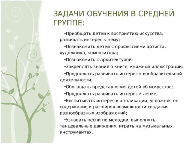 ЗАДАЧИ ОБУЧЕНИЯ В СРЕДНЕЙ ГРУППЕ: Приобщать детей к восприятию искусства, развивать интерес к нему; Познакомить детей с профессиями артиста, художника, композитора; Познакомить с архитектурой; Закреплять знания о книге, книжной иллюстрации; Продолжать развивать интерес к изобразительной деятельности; Обогащать представления детей об искусстве; Продолжать развивать интерес к лепке; Воспитывать интерес к аппликации, усложняя ее содержание и расширяя возможности создания разнообразных изображений; Узнавать песни по мелодии, выполнять танцевальные движения, играть на музыкальных инструментах. 