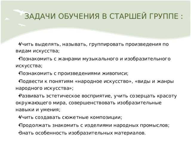 ЗАДАЧИ ОБУЧЕНИЯ В СТАРШЕЙ ГРУППЕ : Учить выделять, называть, группировать произведения по видам искусства; Познакомить с жанрами музыкального и изобразительного искусства; Познакомить с произведениями живописи; Подвести к понятиям «народное искусство», «виды и жанры народного искусства»; Развивать эстетическое восприятие, учить созерцать красоту окружающего мира, совершенствовать изобразительные навыки и умения; Учить создавать сюжетные композиции; Продолжать знакомить с изделиями народных промыслов; Знать особенность изобразительных материалов. 