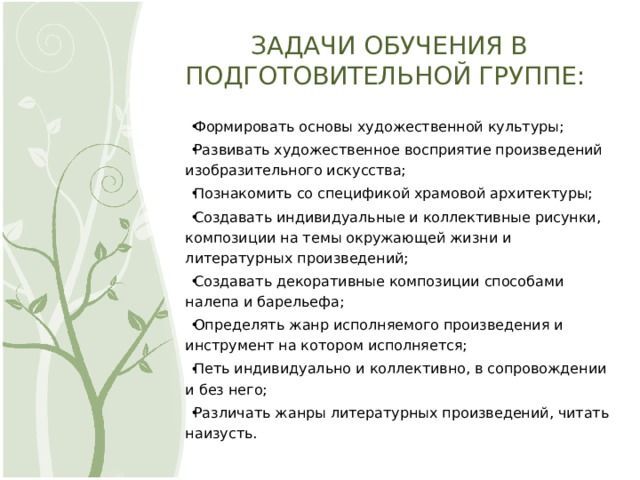 ЗАДАЧИ ОБУЧЕНИЯ В ПОДГОТОВИТЕЛЬНОЙ ГРУППЕ: Формировать основы художественной культуры; Развивать художественное восприятие произведений изобразительного искусства; Познакомить со спецификой храмовой архитектуры; Создавать индивидуальные и коллективные рисунки, композиции на темы окружающей жизни и литературных произведений; Создавать декоративные композиции способами налепа и барельефа; Определять жанр исполняемого произведения и инструмент на котором исполняется; Петь индивидуально и коллективно, в сопровождении и без него; Различать жанры литературных произведений, читать наизусть. 