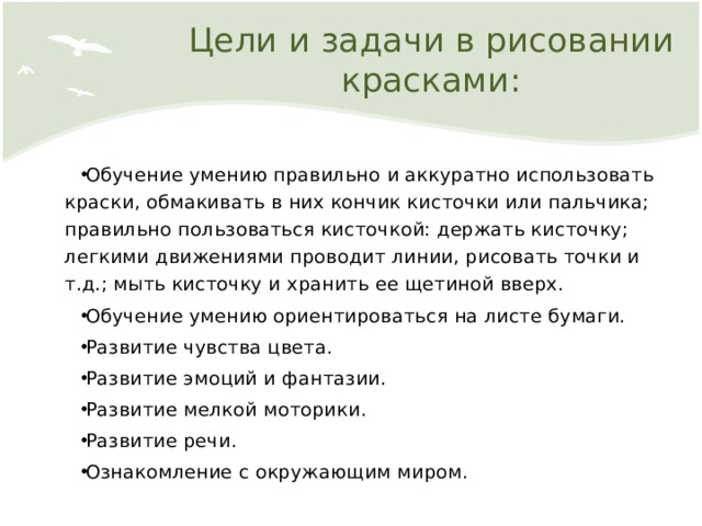 Цели и задачи в рисовании красками: Обучение умению правильно и аккуратно использовать краски, обмакивать в них кончик кисточки или пальчика; правильно пользоваться кисточкой: держать кисточку; легкими движениями проводит линии, рисовать точки и т.д.; мыть кисточку и хранить ее щетиной вверх. Обучение умению ориентироваться на листе бумаги. Развитие чувства цвета. Развитие эмоций и фантазии. Развитие мелкой моторики. Развитие речи. Ознакомление с окружающим миром. 