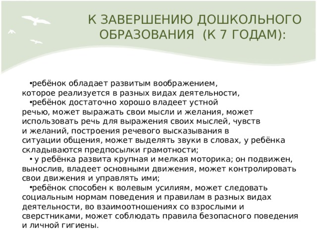 К ЗАВЕРШЕНИЮ ДОШКОЛЬНОГО ОБРАЗОВАНИЯ  (К 7 ГОДАМ): ребёнок обладает развитым воображением, которое реализуется в разных видах деятельности, ребёнок достаточно хорошо владеет устной речью, может выражать свои мысли и желания, может  использовать речь для выражения своих мыслей, чувств  и желаний, построения речевого высказывания в ситуации общения, может выделять звуки в словах, у ребёнка  складываются предпосылки грамотности;  у ребёнка развита крупная и мелкая моторика; он подвижен, вынослив, владеет основными движения, может контролировать свои движения и управлять ими; ребёнок способен к волевым усилиям, может следовать социальным нормам поведения и правилам в разных видах деятельности, во взаимоотношениях со взрослыми и сверстниками, может соблюдать правила безопасного поведения и личной гигиены. 