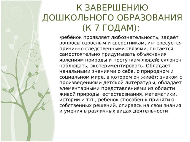 К ЗАВЕРШЕНИЮ ДОШКОЛЬНОГО ОБРАЗОВАНИЯ (К 7 ГОДАМ): ребёнок проявляет любознательность, задаёт вопросы взрослым и сверстникам, интересуется причинно-следственными связями, пытается самостоятельно придумывать объяснения явлениям природы и поступкам людей; склонен наблюдать, экспериментировать. Обладает начальными знаниями о себе, о природном и социальном мире, в котором он живёт; знаком с произведениями детской литературы, обладает элементарными представлениями из области живой природы, естествознания, математики, истории и т.п.; ребёнок способен к принятию собственных решений, опираясь на свои знания и умения в различных видах деятельности 