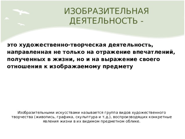 ИЗОБРАЗИТЕЛЬНАЯ ДЕЯТЕЛЬНОСТЬ - это художественно-творческая деятельность, направленная не только на отражение впечатлений, полученных в жизни, но и на выражение своего отношения к изображаемому предмету   Изобразительными искусствами называется группа видов художественного творчества (живопись, графика, скульптура и т.д.), воспроизводящих конкретные явления жизни в их видимом предметном облике. 