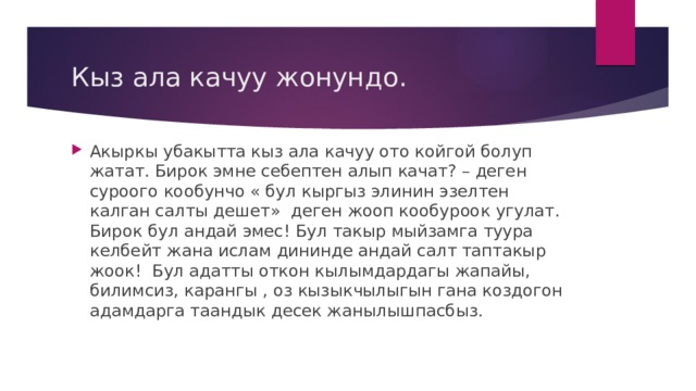 Кыз ала качуу жонундо. Акыркы убакытта кыз ала качуу ото койгой болуп жатат. Бирок эмне себептен алып качат? – деген суроого кообунчо « бул кыргыз элинин эзелтен калган салты дешет» деген жооп кообуроок угулат. Бирок бул андай эмес! Бул такыр мыйзамга туура келбейт жана ислам дининде андай салт таптакыр жоок! Бул адатты откон кылымдардагы жапайы, билимсиз, карангы , оз кызыкчылыгын гана коздогон адамдарга таандык десек жанылышпасбыз. 