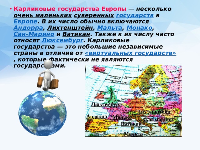 Карликовые государства Европы   — несколько  очень маленьких   суверенных   государств  в  Европе . В их число обычно включаются  Андорра ,  Лихтенштейн ,  Мальта ,  Монако ,  Сан-Марино  и  Ватикан . Также к их числу часто относят  Люксембург . Карликовые государства — это небольшие независимые страны в отличие от  «виртуальных государств» , которые фактически не являются государствами. 
