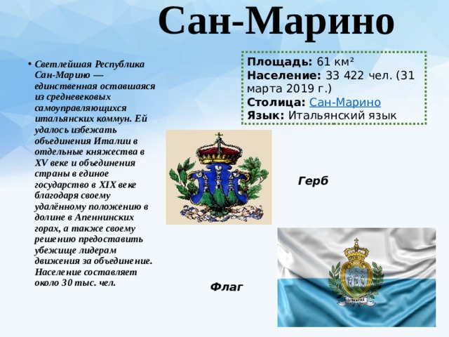  Сан-Марино   Площадь:  61 км² Население:  33 422 чел. (31 марта 2019 г.) Столица:  Сан-Марино Язык:  Итальянский язык Светлейшая Республика Сан-Марино — единственная оставшаяся из средневековых самоуправляющихся итальянских коммун. Ей удалось избежать объединения Италии в отдельные княжества в XV веке и объединения страны в единое государство в XIX веке благодаря своему удалённому положению в долине в Апеннинских горах, а также своему решению предоставить убежище лидерам движения за объединение. Население составляет около 30 тыс. чел. Герб Флаг 