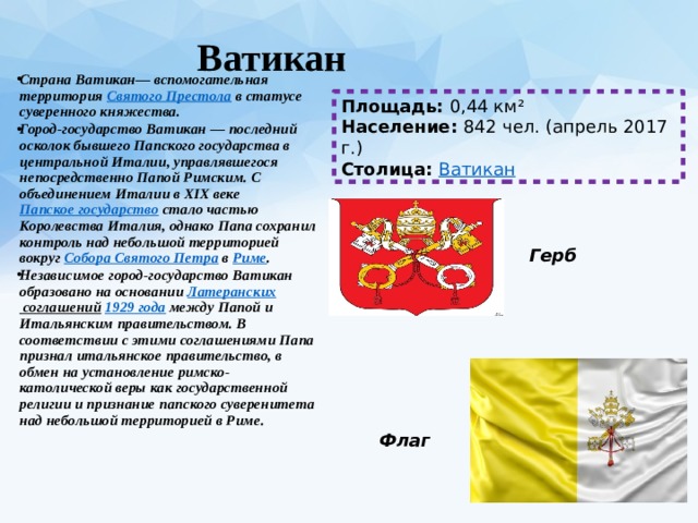  Ватикан   Страна Ватикан— вспомогательная территория  Святого Престола  в статусе суверенного княжества. Город-государство Ватикан — последний осколок бывшего Папского государства в центральной Италии, управлявшегося непосредственно Папой Римским. С объединением Италии в XIX веке  Папское государство  стало частью Королевства Италия, однако Папа сохранил контроль над небольшой территорией вокруг  Собора Святого Петра  в  Риме . Независимое город-государство Ватикан образовано на основании  Латеранских соглашений   1929 года  между Папой и Итальянским правительством. В соответствии с этими соглашениями Папа признал итальянское правительство, в обмен на установление римско-католической веры как государственной религии и признание папского суверенитета над небольшой территорией в Риме. Площадь:  0,44 км² Население:  842 чел. (апрель 2017 г.) Столица:  Ватикан Герб Флаг 