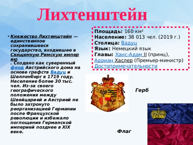  Лихтенштейн   Площадь:  160 км² Население:  38 013 чел. (2019 г.) Столица:  Вадуц Язык:  Немецкий язык Главы:  Ханс-Адам II  (принц),  Адриан  Хаслер  (Премьер-министр) Достопримечательности Княжество Лихтенштейн  — единственное сохранившееся государство, входившее в  Священную Римскую империю . Создано как суверенный  феод  Австрийского дома на основе графств  Вадуц  и Шелленберг в 1719 году. Население более 30 тыс. чел. Из-за своего географического положения между Швейцарией и Австрией не было затронуто реорганизацией Германии после Французской революции и избежало поглощения Германской империей позднее в XIX веке. Герб Флаг 