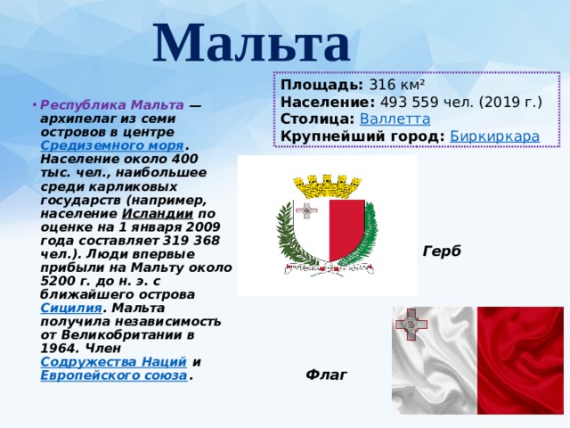  Мальта   Площадь:  316 км² Население:  493 559 чел. (2019 г.) Столица:  Валлетта Крупнейший город:  Биркиркара Республика Мальта   — архипелаг из семи островов в центре  Средиземного моря . Население около 400 тыс. чел., наибольшее среди карликовых государств (например, население  Исландии  по оценке на 1 января 2009 года составляет 319 368 чел.). Люди впервые прибыли на Мальту около 5200 г. до н. э. с ближайшего острова  Сицилия . Мальта получила независимость от Великобритании в 1964. Член  Содружества Наций  и  Европейского союза . Герб Флаг 