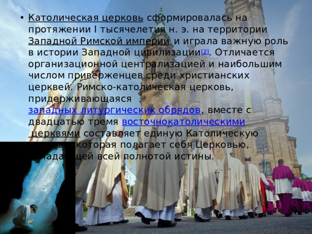 Католическая церковь   сформировалась на протяжении I тысячелетия н. э. на территории  Западной Римской империи  и играла важную роль в истории Западной цивилизации [2] . Отличается организационной централизацией и наибольшим числом приверженцев среди христианских церквей. Римско-католическая церковь, придерживающаяся  западных литургических обрядов , вместе с двадцатью тремя  восточнокатолическими церквями  составляет единую Католическую церковь, которая полагает себя Церковью, обладающей всей полнотой истины. 