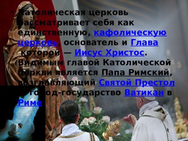 Католическая церковь рассматривает себя как единственную,  кафолическую   церковь , основатель и  Глава  которой —  Иисус Христос . Видимым главой Католической церкви является  Папа Римский , возглавляющий  Святой Престол  и город-государство  Ватикан  в  Риме . 