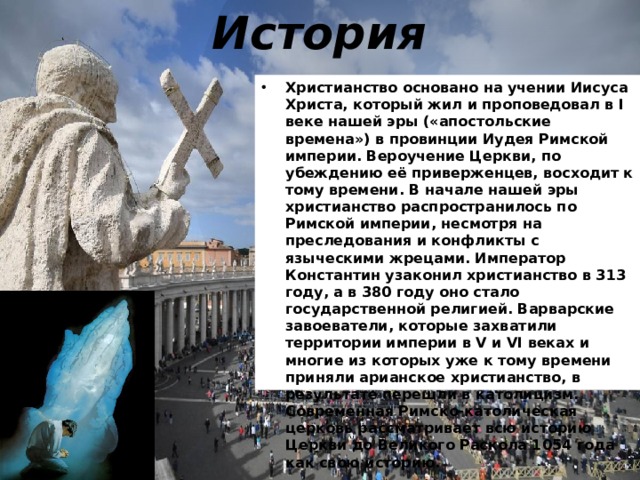 История Христианство основано на учении Иисуса Христа, который жил и проповедовал в I веке нашей эры («апостольские времена») в провинции Иудея Римской империи. Вероучение Церкви, по убеждению её приверженцев, восходит к тому времени. В начале нашей эры христианство распространилось по Римской империи, несмотря на преследования и конфликты с языческими жрецами. Император Константин узаконил христианство в 313 году, а в 380 году оно стало государственной религией. Варварские завоеватели, которые захватили территории империи в V и VI веках и многие из которых уже к тому времени приняли арианское христианство, в результате перешли в католицизм. Современная Римско-католическая церковь рассматривает всю историю Церкви до Великого Раскола 1054 года как свою историю.  