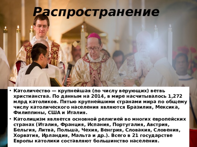 Распространение  Католичество — крупнейшая (по числу верующих) ветвь христианства. По данным на 2014, в мире насчитывалось 1,272 млрд католиков. Пятью крупнейшими странами мира по общему числу католического населения являются Бразилия, Мексика, Филиппины, США и Италия. Католицизм является основной религией во многих европейских странах (Италия, Франция, Испания, Португалия, Австрия, Бельгия, Литва, Польша, Чехия, Венгрия, Словакия, Словения, Хорватия, Ирландия, Мальта и др.). Всего в 21 государстве Европы католики составляют большинство населения. 
