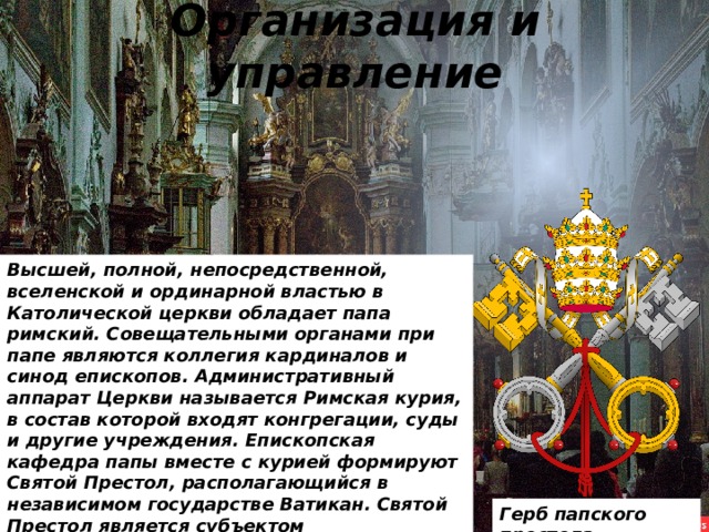 Организация и управление Высшей, полной, непосредственной, вселенской и ординарной властью в Католической церкви обладает папа римский. Совещательными органами при папе являются коллегия кардиналов и синод епископов. Административный аппарат Церкви называется Римская курия, в состав которой входят конгрегации, суды и другие учреждения. Епископская кафедра папы вместе с курией формируют Святой Престол, располагающийся в независимом государстве Ватикан. Святой Престол является субъектом международного права. Герб папского престола 