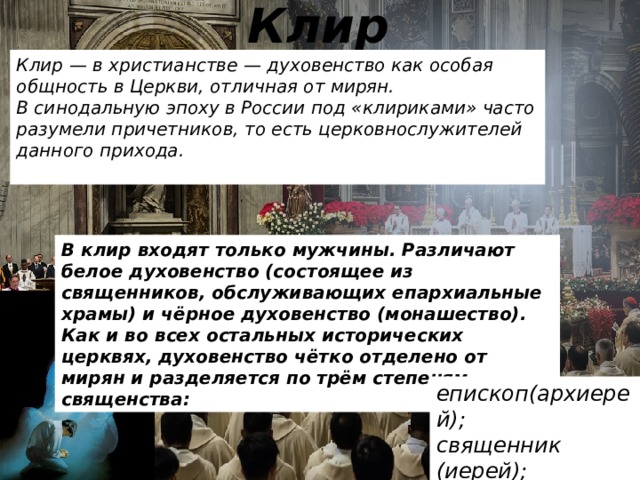 Клир Клир — в христианстве — духовенство как особая общность в Церкви, отличная от мирян. В синодальную эпоху в России под «клириками» часто разумели причетников, то есть церковнослужителей данного прихода.  В клир входят только мужчины. Различают белое духовенство (состоящее из священников, обслуживающих епархиальные храмы) и чёрное духовенство (монашество). Как и во всех остальных исторических церквях, духовенство чётко отделено от мирян и разделяется по трём степеням священства: епископ(архиерей); священник (иерей); диакон.  