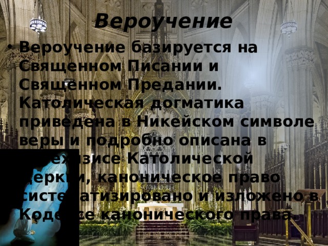 Вероучение Вероучение базируется на Священном Писании и Священном Предании. Католическая догматика приведена в Никейском символе веры и подробно описана в Катехизисе Католической Церкви, каноническое право систематизировано и изложено в Кодексе канонического права. 