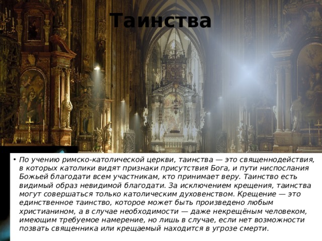 Таинства По учению римско-католической церкви, таинства — это священнодействия, в которых католики видят признаки присутствия Бога, и пути ниспослания Божьей благодати всем участникам, кто принимает веру. Таинство есть видимый образ невидимой благодати. За исключением крещения, таинства могут совершаться только католическим духовенством. Крещение — это единственное таинство, которое может быть произведено любым христианином, а в случае необходимости — даже некрещёным человеком, имеющим требуемое намерение, но лишь в случае, если нет возможности позвать священника или крещаемый находится в угрозе смерти. 