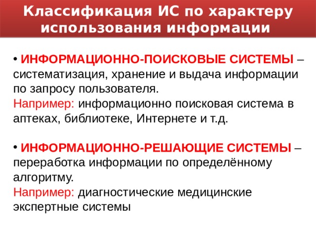 Классификация ИС по характеру использования информации  ИНФОРМАЦИОННО-ПОИСКОВЫЕ СИСТЕМЫ – систематизация, хранение и выдача информации по запросу пользователя. Например: информационно поисковая система в аптеках, библиотеке, Интернете и т.д.  ИНФОРМАЦИОННО-РЕШАЮЩИЕ СИСТЕМЫ – переработка информации по определённому алгоритму. Например: диагностические медицинские экспертные системы 