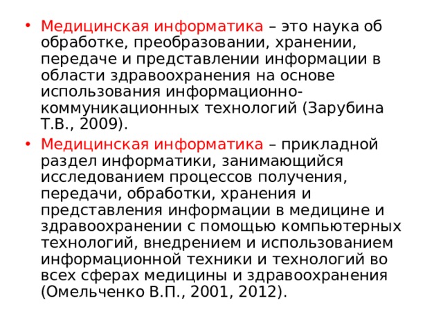 Медицинская информатика – это наука об обработке, преобразовании, хранении, передаче и представлении информации в области здравоохранения на основе использования информационно- коммуникационных технологий (Зарубина Т.В., 2009). Медицинская информатика – прикладной раздел информатики, занимающийся исследованием процессов получения, передачи, обработки, хранения и представления информации в медицине и здравоохранении с помощью компьютерных технологий, внедрением и использованием информационной техники и технологий во всех сферах медицины и здравоохранения (Омельченко В.П., 2001, 2012). 