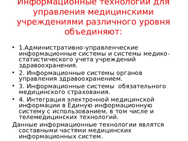 Информационные технологии для управления медицинскими учреждениями различного уровня объединяют:   1.Административно-управленческие информационные системы и системы медико-статистического учета учреждений здравоохранения. 2. Информационные системы органов управления здравоохранением. 3. Информационные системы обязательного медицинского страхования. 4. Интеграция электронной медицинской информации в Единую информационную систему с использованием, в том числе и телемедицинских технологий. Данные информационные технологии являтся составными частями медицинских информационных систем. 