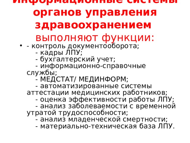 Информационные системы органов управления здравоохранением выполняют функции: - контроль документооборота;      - кадры ЛПУ;      - бухгалтерский учет;      - информационно-справочные службы;      - МЕДСТАТ/ МЕДИНФОРМ;      - автоматизированные системы аттестации медицинских работников;      - оценка эффективности работы ЛПУ;      - анализ заболеваемости с временной утратой трудоспособности;      - анализ младенческой смертности;      - материально-техническая база ЛПУ.  