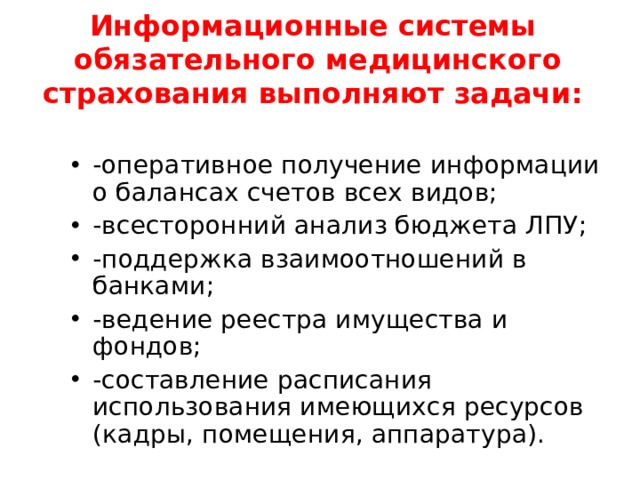 Информационные системы обязательного медицинского страхования выполняют задачи:   -оперативное получение информации о балансах счетов всех видов; -всесторонний анализ бюджета ЛПУ; -поддержка взаимоотношений в банками; -ведение реестра имущества и фондов; -составление расписания использования имеющихся ресурсов (кадры, помещения, аппаратура).   