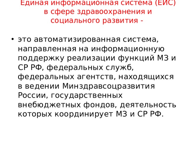 Единая информационная система (ЕИС) в сфере здравоохранения и социального развития -   это автоматизированная система, направленная на информационную поддержку реализации функций МЗ и СР РФ, федеральных служб, федеральных агентств, находящихся в ведении Минздравсоцразвития России, государственных внебюджетных фондов, деятельность которых координирует МЗ и СР РФ. 