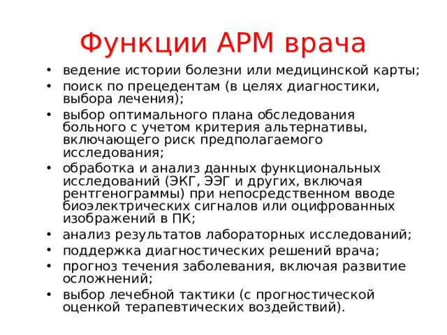 Функции АРМ врача ведение истории болезни или медицинской карты; поиск по прецедентам (в целях диагностики, выбора лечения); выбор оптимального плана обследования больного с учетом критерия альтернативы, включающего риск предполагаемого исследования; обработка и анализ данных функциональных исследований (ЭКГ, ЭЭГ и других, включая рентгенограммы) при непосредственном вводе биоэлектрических сигналов или оцифрованных изображений в ПК; анализ результатов лабораторных исследований; поддержка диагностических решений врача; прогноз течения заболевания, включая развитие осложнений; выбор лечебной тактики (с прогностической оценкой терапевтических воздействий).  