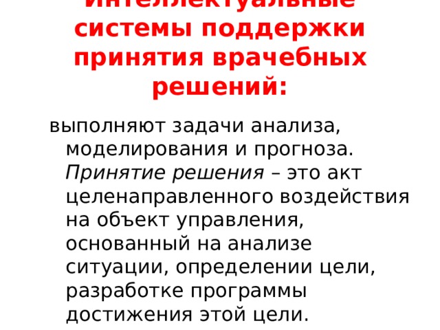 Интеллектуальные системы поддержки принятия врачебных решений: выполняют задачи анализа, моделирования и прогноза. Принятие решения – это акт целенаправленного воздействия на объект управления, основанный на анализе ситуации, определении цели, разработке программы достижения этой цели. 