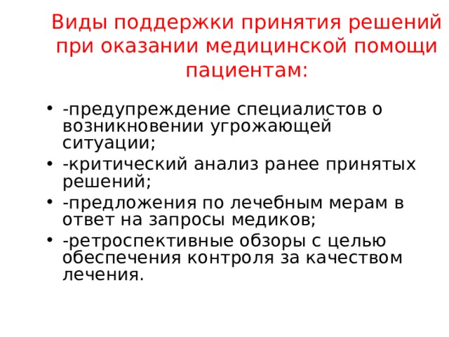 Виды поддержки принятия решений при оказании медицинской помощи пациентам:   -предупреждение специалистов о возникновении угрожающей ситуации; -критический анализ ранее принятых решений; -предложения по лечебным мерам в ответ на запросы медиков; -ретроспективные обзоры с целью обеспечения контроля за качеством лечения.  