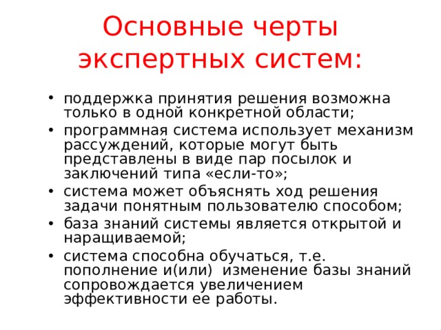 Основные черты экспертных систем: поддержка принятия решения возможна только в одной конкретной области; программная система использует механизм рассуждений, которые могут быть представлены в виде пар посылок и заключений типа «если-то»; система может объяснять ход решения задачи понятным пользователю способом; база знаний системы является открытой и наращиваемой; система способна обучаться, т.е. пополнение и(или) изменение базы знаний сопровождается увеличением эффективности ее работы.  