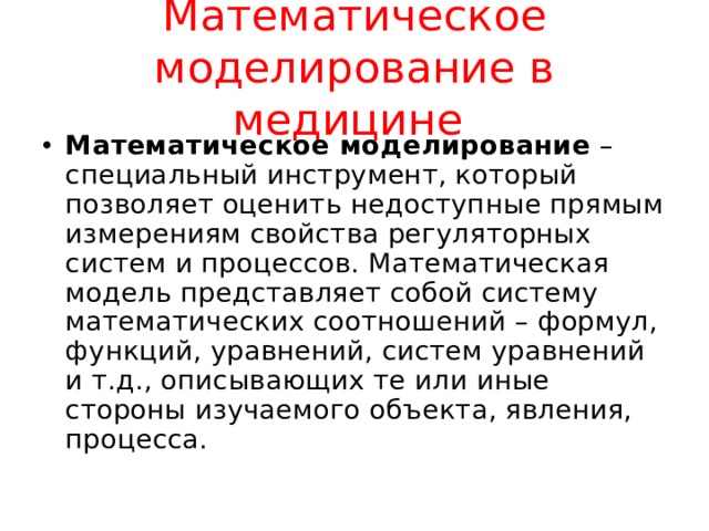 Математическое моделирование в медицине Математическое моделирование – специальный инструмент, который позволяет оценить недоступные прямым измерениям свойства регуляторных систем и процессов. Математическая модель представляет собой систему математических соотношений – формул, функций, уравнений, систем уравнений и т.д., описывающих те или иные стороны изучаемого объекта, явления, процесса. 