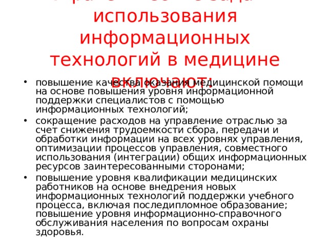 Стратегические задачи использования информационных технологий в медицине включают:   повышение качества оказания медицинской помощи на основе повышения уровня информационной поддержки специалистов с помощью информационных технологий; сокращение расходов на управление отраслью за счет снижения трудоемкости сбора, передачи и обработки информации на всех уровнях управления, оптимизации процессов управления, совместного использования (интеграции) общих информационных ресурсов заинтересованными сторонами; повышение уровня квалификации медицинских работников на основе внедрения новых информационных технологий поддержки учебного процесса, включая последипломное образование; повышение уровня информационно-справочного обслуживания населения по вопросам охраны здоровья.  