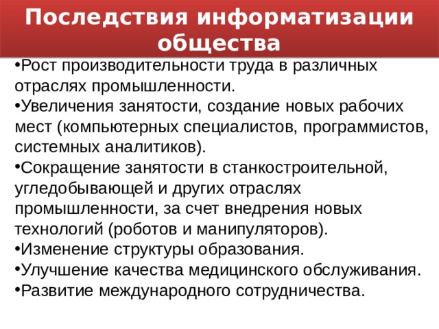Последствия информатизации общества Рост производительности труда в различных отраслях промышленности. Увеличения занятости, создание новых рабочих мест (компьютерных специалистов, программистов, системных аналитиков). Сокращение занятости в станкостроительной, угледобывающей и других отраслях промышленности, за счет внедрения новых технологий (роботов и манипуляторов). Изменение структуры образования. Улучшение качества медицинского обслуживания. Развитие международного сотрудничества. 