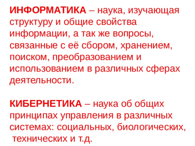 ИНФОРМАТИКА – наука, изучающая структуру и общие свойства информации, а так же вопросы, связанные с её сбором, хранением, поиском, преобразованием и использованием в различных сферах деятельности. КИБЕРНЕТИКА – наука об общих принципах управления в различных системах: социальных, биологических,  технических и т.д. 