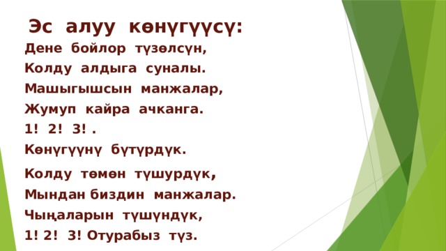 Эс алуу көнүгүүсү: Дене бойлор түзөлсүн, Колду алдыга суналы. Машыгышсын манжалар, Жумуп кайра ачканга. 1! 2! 3! . Көнүгүүнү бүтүрдүк. Колду төмөн түшурдүк , Мындан биздин манжалар. Чыңаларын түшүндүк, 1! 2! 3! Отурабыз түз.     