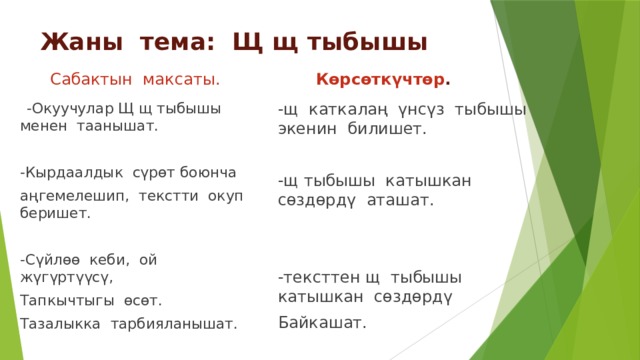 Жаны тема: Щ щ тыбышы  Көрсөткүчтөр .  Сабактын максаты. -щ каткалаң үнсүз тыбышы экенин билишет.  -Окуучулар Щ щ тыбышы менен таанышат. -Кырдаалдык сүрөт боюнча -щ тыбышы катышкан сөздөрдү аташат. аңгемелешип, текстти окуп беришет. -Сүйлөө кеби, ой жүгүртүүсү, -тексттен щ тыбышы катышкан сөздөрдү Тапкычтыгы өсөт. Байкашат. Тазалыкка тарбияланышат. -алган билимдерин күнүмдүк турмушта колдоно алат. 