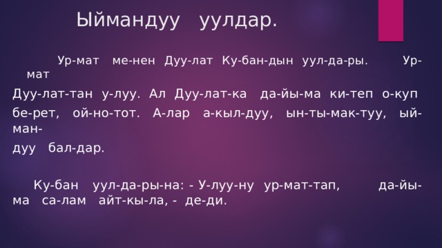  Ыймандуу уулдар.  Ур-мат ме-нен Дуу-лат Ку-бан-дын уул-да-ры. Ур-мат Дуу-лат-тан у-луу. Ал Дуу-лат-ка да-йы-ма ки-теп о-куп бе-рет, ой-но-тот. А-лар а-кыл-дуу, ын-ты-мак-туу, ый-ман- дуу бал-дар.  Ку-бан уул-да-ры-на: - У-луу-ну ур-мат-тап, да-йы-ма са-лам айт-кы-ла, - де-ди. 