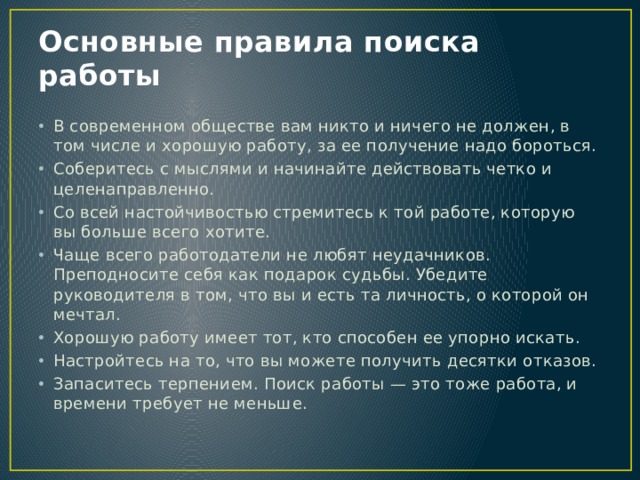 Основные правила поиска работы В современном обществе вам никто и ничего не должен, в том числе и хорошую работу, за ее получение надо бороться. Соберитесь с мыслями и начинайте действовать четко и целенаправленно. Со всей настойчивостью стремитесь к той работе, которую вы больше всего хотите. Чаще всего работодатели не любят неудачников. Преподносите себя как подарок судьбы. Убедите руководителя в том, что вы и есть та личность, о которой он мечтал. Хорошую работу имеет тот, кто способен ее упорно искать. Настройтесь на то, что вы можете получить десятки отказов. Запаситесь терпением. Поиск работы — это тоже работа, и времени требует не меньше. 