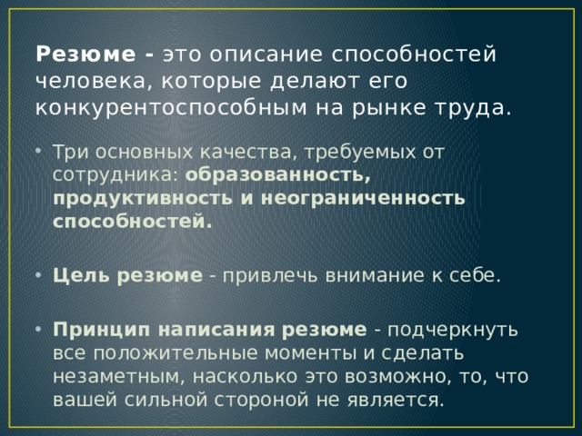 Резюме - это описание способностей человека, которые делают его конкурентоспособным на рынке труда. Три основных качества, требуемых от сотрудника: образованность, продуктивность и неограниченность способностей.  Цель резюме - привлечь внимание к себе. Принцип написания резюме - подчеркнуть все положительные моменты и сделать незаметным, насколько это возможно, то, что вашей сильной стороной не является. 