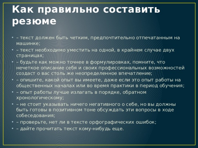 Как правильно составить резюме – текст должен быть четким, предпочтительно отпечатанным на машинке; – текст необходимо уместить на одной, в крайнем случае двух страницах; – будьте как можно точнее в формулировках, помните, что нечеткое описание себя и своих профессиональных возможностей создаст о вас столь же неопределенное впечатление; – опишите, какой опыт вы имеете, даже если это опыт работы на общественных началах или во время практики в период обучения; – опыт работы лучше излагать в порядке, обратном хронологическому; – не стоит указывать ничего негативного о себе, но вы должны быть готовы в позитивном тоне обсуждать эти вопросы в ходе собеседования; – проверьте, нет ли в тексте орфографических ошибок; – дайте прочитать текст кому-нибудь еще. 