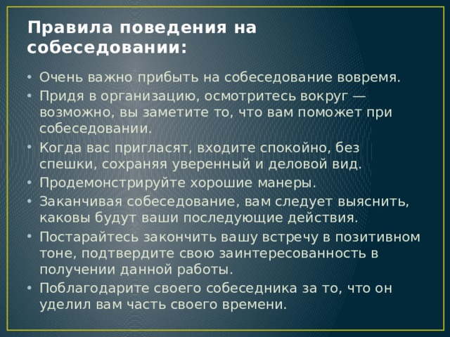 Правила поведения на собеседовании: Очень важно прибыть на собеседование вовремя. Придя в организацию, осмотритесь вокруг — возможно, вы заметите то, что вам поможет при собеседовании. Когда вас пригласят, входите спокойно, без спешки, сохраняя уверенный и деловой вид. Продемонстрируйте хорошие манеры. Заканчивая собеседование, вам следует выяснить, каковы будут ваши последующие действия. Постарайтесь закончить вашу встречу в позитивном тоне, подтвердите свою заинтересованность в получении данной работы. Поблагодарите своего собеседника за то, что он уделил вам часть своего времени. 