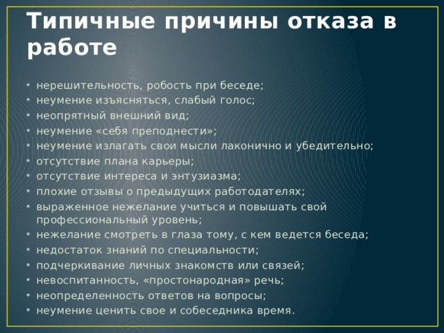 Типичные причины отказа в работе нерешительность, робость при беседе; неумение изъясняться, слабый голос; неопрятный внешний вид; неумение «себя преподнести»; неумение излагать свои мысли лаконично и убедительно; отсутствие плана карьеры; отсутствие интереса и энтузиазма; плохие отзывы о предыдущих работодателях; выраженное нежелание учиться и повышать свой профессиональный уровень; нежелание смотреть в глаза тому, с кем ведется беседа; недостаток знаний по специальности; подчеркивание личных знакомств или связей; невоспитанность, «простонародная» речь; неопределенность ответов на вопросы; неумение ценить свое и собеседника время. 