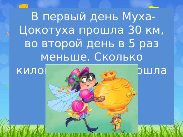  В первый день Муха-Цокотуха прошла 30 км, во второй день в 5 раз меньше. Сколько километров   она прошла за два дня? 