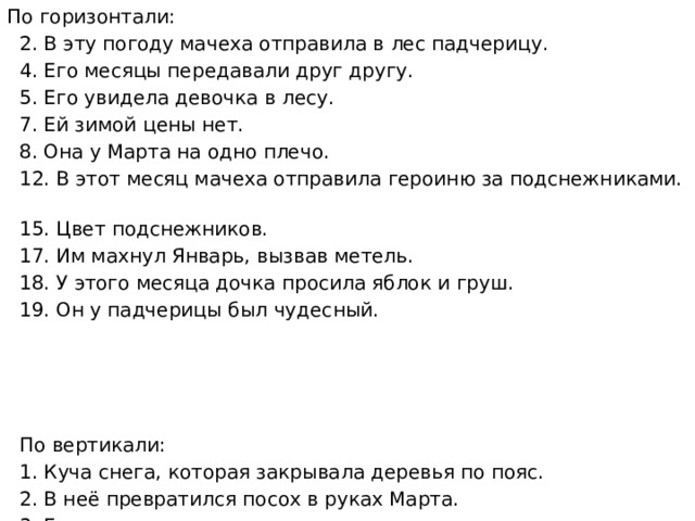 По горизонтали:  2. В эту погоду мачеха отправила в лес падчерицу.  4. Его месяцы передавали друг другу.  5. Его увидела девочка в лесу.  7. Ей зимой цены нет.  8. Она у Марта на одно плечо.  12. В этот месяц мачеха отправила героиню за подснежниками.  15. Цвет подснежников.  17. Им махнул Январь, вызвав метель.  18. У этого месяца дочка просила яблок и груш.  19. Он у падчерицы был чудесный.  По вертикали:  1. Куча снега, которая закрывала деревья по пояс.  2. В неё превратился посох в руках Марта.  3. Горная страна, где девочка видела все месяцы сразу.  6. Тара для подснежников.  9. Его полоскала на речке падчерица.  10. Она была растрёпана у Февраля.  11. Её не любила женщина.  13. На ней целыми днями валялась дочка.  14. Его возила падчерица из леса.  16. На неё девочка высыпала цветы из передника. 