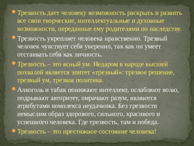 Трезвость дает человеку возможность раскрыть и развить все свои творческие, интеллектуальные и духовные возможности, переданные ему родителями по наследству. Трезвость укрепляет человека нравственно. Трезвый человек чувствует себя уверенно, так как он умеет отстаивать себя как личность. Трезвость – это ясный ум. Недаром в народе высшей похвалой является эпитет «трезвый»: трезвое решение, трезвый ум, трезвая политика. Алкоголь и табак понижают интеллект, ослабляют волю, подрывают авторитет, омрачают разум, являются атрибутами комплекса неудачника. Без трезвости немыслим образ здорового, сильного, красивого и успешного человека. Где трезвость, там и победа. Трезвость – это престижное состояние человека! 