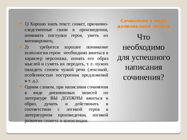 Сочинение в виде дневниковой записи 1) Хорошо знать текст: сюжет, причинно-следственные связи в произведении, понимать поступки героя, уметь их мотивировать; 2) требуется хорошее понимание психологии героя: необходимо вжиться в характер персонажа, понять его образ мыслей и суметь их передать, т. е. нужно овладеть стилем чужой речи (лексикой, особенностью построения предложений и т. д.). Одним словом, при написании сочинения в виде дневниковых записей по литературе ВЫ ДОЛЖНЫ вжиться в образ, думать и действовать в соответствии с логикой героя в литературном произведении, логикой развития сюжета и композиции. Что необходимо для успешного написания сочинения? 