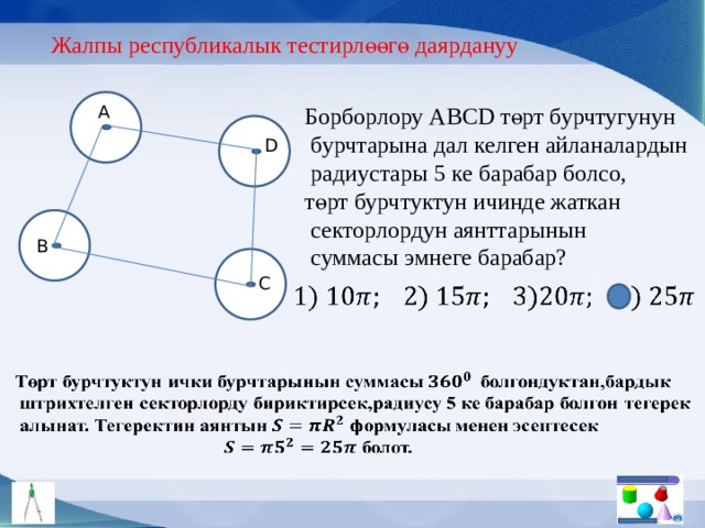 Жалпы республикалык тестирлөөгө даярдануу Борборлору АBCD төрт бурчтугунун A  бурчтарына дал келген айланалардын  радиустары 5 ке барабар болсо, төрт бурчтуктун ичинде жаткан  секторлордун аянттарынын  суммасы эмнеге барабар? D B C     