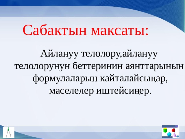 Сабактын максаты: Айлануу телолору,айлануу телолорунун беттеринин аянттарынын формулаларын кайталайсыңар, маселелер иштейсиңер. 
