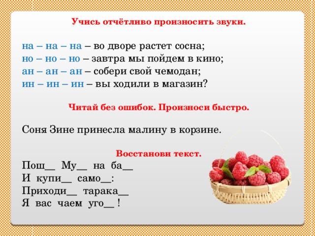 Учись отчётливо произносить звуки.  на – на – на – во дворе растет сосна; но – но – но – завтра мы пойдем в кино; ан – ан – ан – собери свой чемодан; ин – ин – ин – вы ходили в магазин? Читай без ошибок. Произноси быстро.  Соня Зине принесла малину в корзине. Восстанови текст. Пош__ Му__ на ба__ И купи__ само__: Приходи__ тарака__ Я вас чаем уго__ ! 